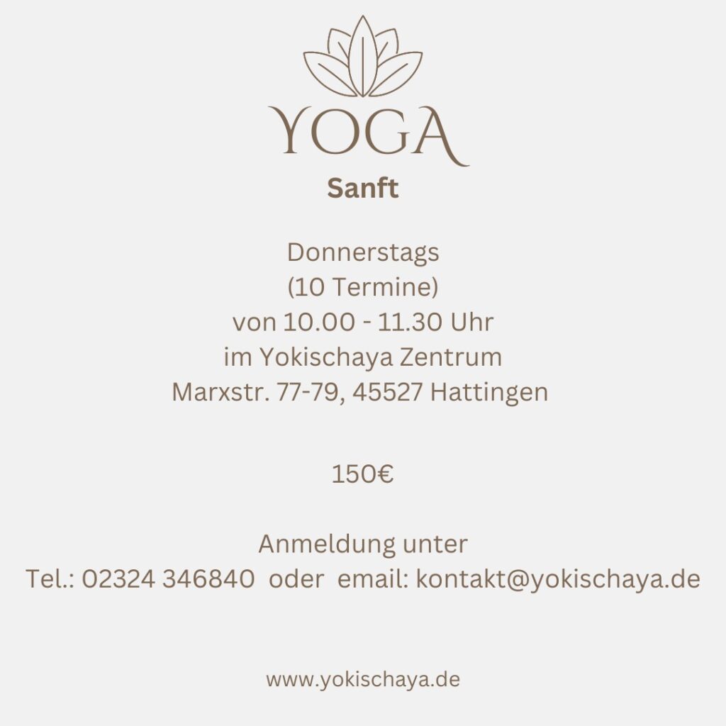 Yoga Sanft 10 Termine für 150 € immer Donnerstags von 10:00 bis 11:30 im Yokischaya Zentrum Marxstr. 77-79, 45527 Hattingen Anmeldung unter: Tel.: 02324 34 68 40 email: kontakt@yokischaya.de